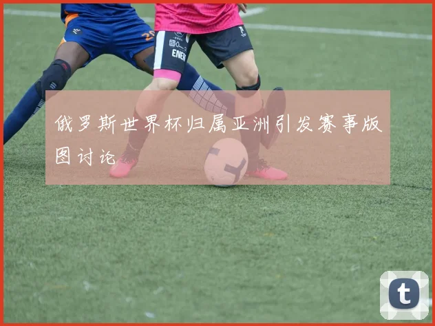俄罗斯世界杯归属亚洲引发赛事版图讨论