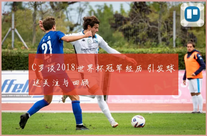 C罗谈2018世界杯冠军经历 引发球迷关注与回顾