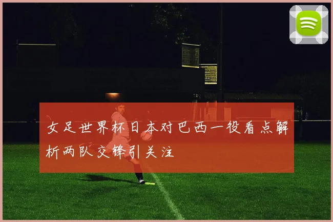 女足世界杯日本对巴西一役看点解析两队交锋引关注