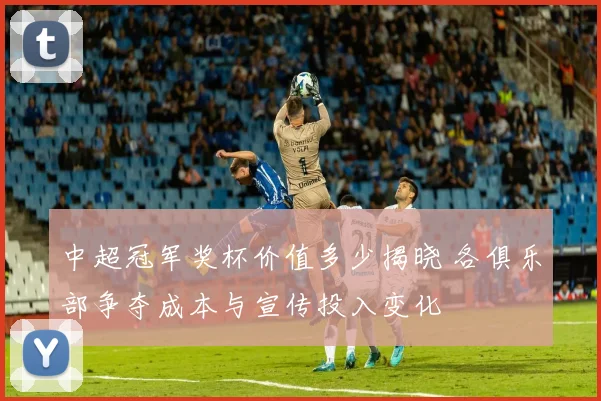 中超冠军奖杯价值多少揭晓 各俱乐部争夺成本与宣传投入变化