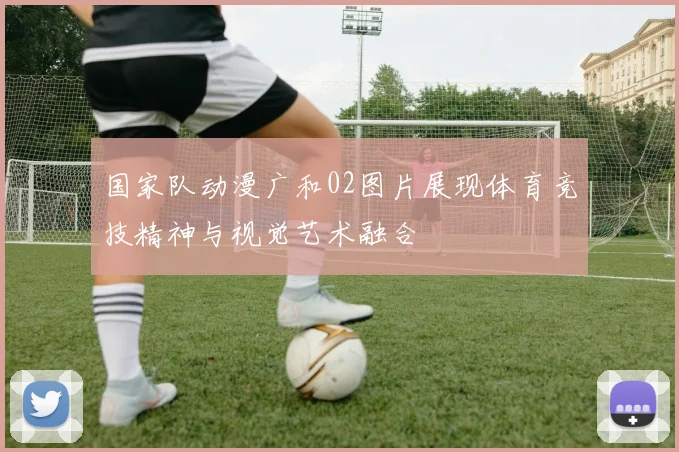 国家队动漫广和02图片展现体育竞技精神与视觉艺术融合