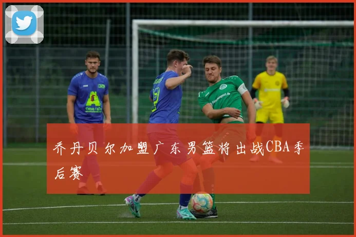 乔丹贝尔加盟广东男篮将出战CBA季后赛