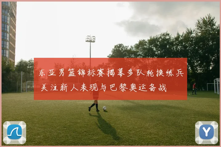 东亚男篮锦标赛揭幕多队轮换练兵 关注新人表现与巴黎奥运备战