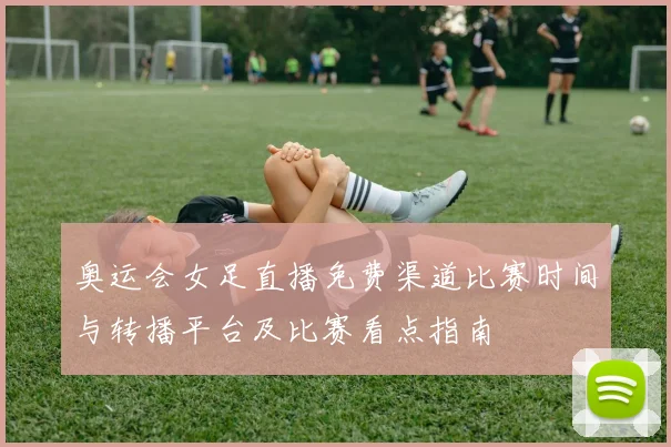 奥运会女足直播免费渠道比赛时间与转播平台及比赛看点指南