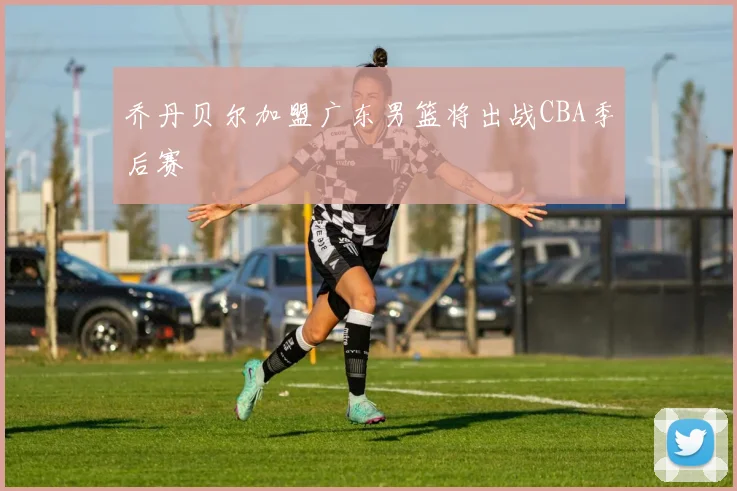 乔丹贝尔加盟广东男篮将出战CBA季后赛