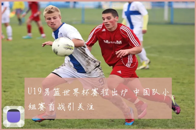 U19男篮世界杯赛程出炉 中国队小组赛首战引关注