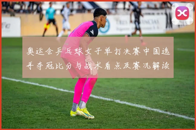 奥运会乒乓球女子单打决赛中国选手夺冠比分与战术看点及赛况解读