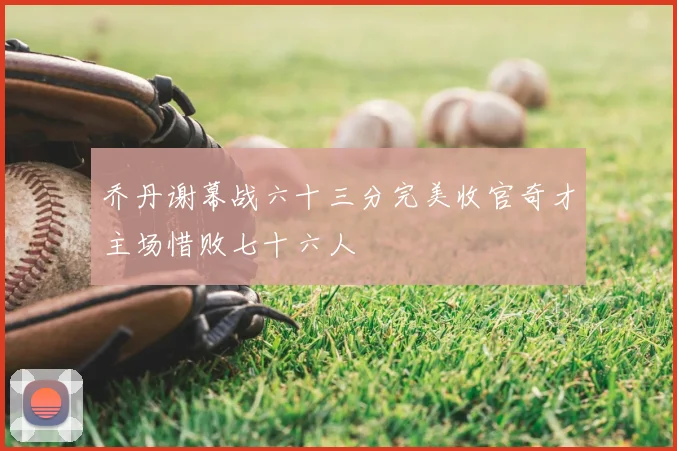 乔丹谢幕战六十三分完美收官奇才主场惜败七十六人