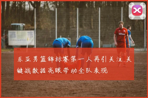 东亚男篮锦标赛第一人再引关注 关键战数据亮眼带动全队表现