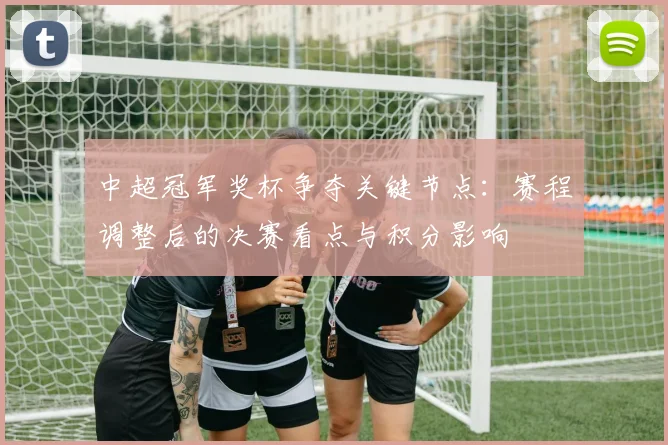 中超冠军奖杯争夺关键节点：赛程调整后的决赛看点与积分影响