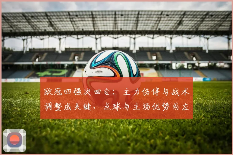 欧冠四强次回合：主力伤停与战术调整成关键，点球与主场优势或左右晋级