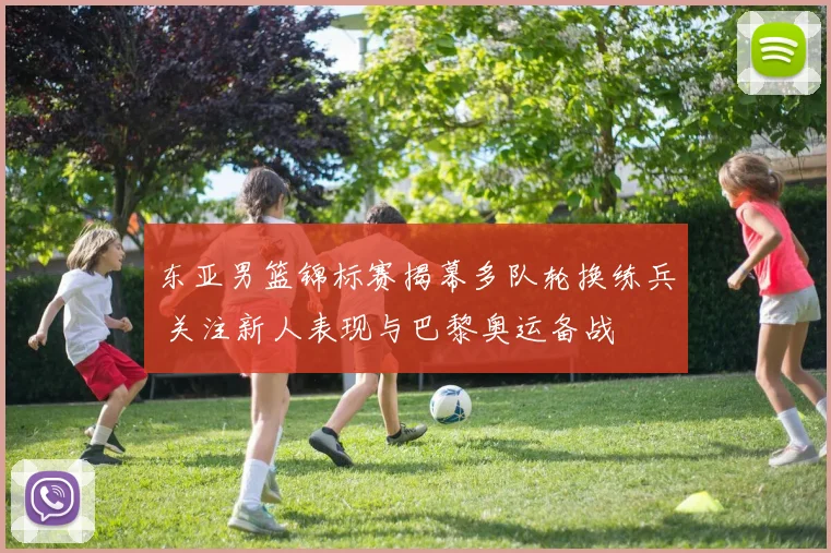 东亚男篮锦标赛揭幕多队轮换练兵 关注新人表现与巴黎奥运备战