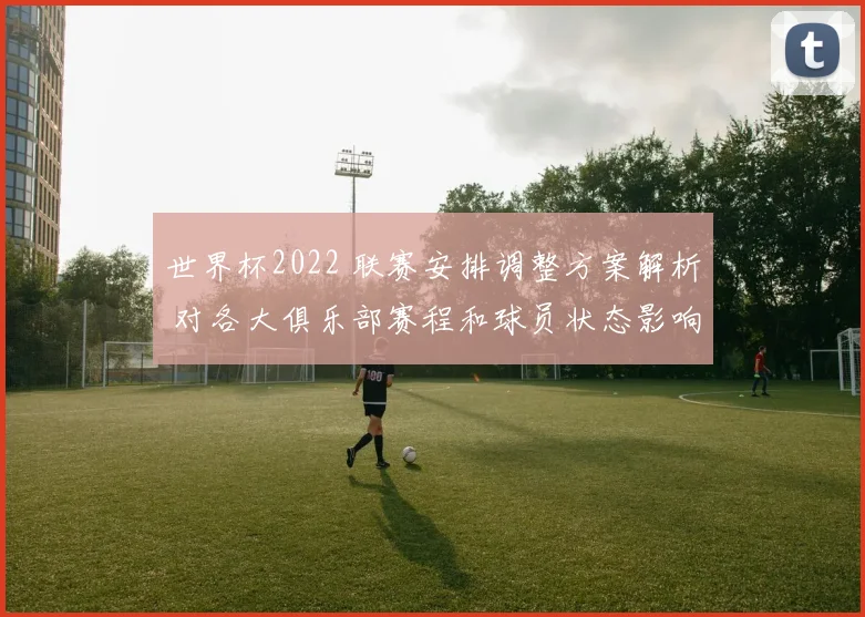 世界杯2022 联赛安排调整方案解析 对各大俱乐部赛程和球员状态影响